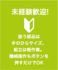 未経験歓迎! 扱う部品は 手のひらサイズ、組立は軽作業。 機械操作もボタンを押すだけでOK